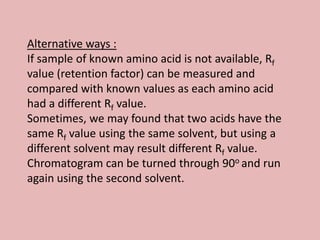 Alternative ways :
If sample of known amino acid is not available, Rf
value (retention factor) can be measured and
compared with known values as each amino acid
had a different Rf value.
Sometimes, we may found that two acids have the
same Rf value using the same solvent, but using a
different solvent may result different Rf value.
Chromatogram can be turned through 90o and run
again using the second solvent.
 