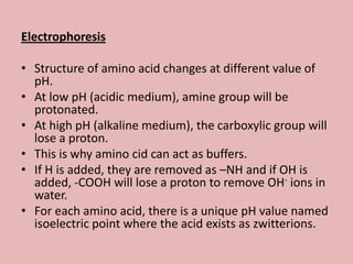 Electrophoresis

• Structure of amino acid changes at different value of
  pH.
• At low pH (acidic medium), amine group will be
  protonated.
• At high pH (alkaline medium), the carboxylic group will
  lose a proton.
• This is why amino cid can act as buffers.
• If H is added, they are removed as –NH and if OH is
  added, -COOH will lose a proton to remove OH- ions in
  water.
• For each amino acid, there is a unique pH value named
  isoelectric point where the acid exists as zwitterions.
 