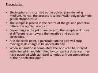 Procedures :

• Electrophoresis is carried out in polyacrylamide gel as
  medium. Hence, the process is called PAGE (polyacrylamide
  gel electrophoresis)
• The sample is placed in the centre of the gel and potential
  different is applied across it.
• Depending on the pH of amino acid, the sample will move
  at different rates toward the negative and positive
  electrodes.
• At isolelectric point, a particular amino acid will stop
  moving as its charge is balanced already.
• When separation is completed, the acids can be sprayed
  with ninhydrin and identified by comparing distances they
  have travelled with standard samples or from comparison
  of their isoelectric point.
 
