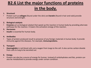 B2.6 List the major functions of proteins
                     in the body.
1.   Structural
•    Protein such as collagen (found under the skin) and keratin (found in hair and nails) provide
     structure and strength.

2. Biological catalysts
• Enzymes act as biological catalyst that speed up the reaction in human body by providing alternate
   pathways for the reaction. It lowers the activation energy of the reaction.
3. Hormones
• Insulin is essential for human body.

4. Antibodies
• Types of protein produced result to presence of any foreign materials in human body. It provide
   immunity against the diseases. For example, immunoproteins.

5. Transport
• Haemoglobin in red blood cells carry oxygen from lungs to the cell. It also carries carbon dioxide
   from cells to lung to be excreted out.

6. Energy.
• Protein can also be a source of energy for human. Instead of carbohydrates and fats, protein can
   also be metabolized to provide energy under certain condition.
 
