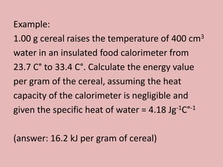 Example:
1.00 g cereal raises the temperature of 400 cm3
water in an insulated food calorimeter from
23.7 C° to 33.4 C°. Calculate the energy value
per gram of the cereal, assuming the heat
capacity of the calorimeter is negligible and
given the specific heat of water = 4.18 Jg-1C°-1

(answer: 16.2 kJ per gram of cereal)
 