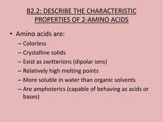 B2.2: DESCRIBE THE CHARACTERISTIC
       PROPERTIES OF 2-AMINO ACIDS
• Amino acids are:
  – Colorless
  – Crystalline solids
  – Exist as zwitterions (dipolar ions)
  – Relatively high melting points
  – More soluble in water than organic solvents
  – Are amphoterics (capable of behaving as acids or
    bases)
 