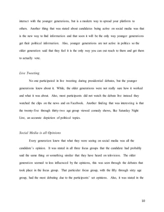 10
interact with the younger generations, but is a modern way to spread your platform to
others. Another thing that was stated about candidates being active on social media was that
is the new way to find information and that soon it will be the only way younger generations
get their political information. Also, younger generations are not active in politics so the
older generation said that they feel it is the only way you can out reach to them and get them
to actually vote.
Live Tweeting
No one participated in live tweeting during presidential debates, but the younger
generations knew about it. While, the older generations were not really sure how it worked
and what it was about. Also, most participants did not watch the debate live instead they
watched the clips on the news and on Facebook. Another finding that was interesting is that
the twenty-five through thirty-two age group viewed comedy shows, like Saturday Night
Live, an accurate depiction of political topics.
Social Media is all Opinions
Every generation knew that what they were seeing on social media was all the
candidate’s opinion. It was stated in all three focus groups that the candidate had probably
said the same thing or something similar that they have heard on television. The older
generation seemed to less influenced by the opinions, this was seen through the debates that
took place in the focus group. That particular focus group, with the fifty through sixty age
group, had the most debating due to the participants’ set opinions. Also, it was stated in the
 