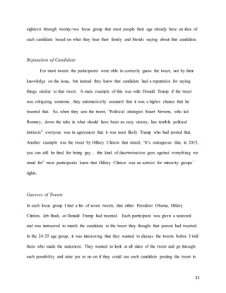 11
eighteen through twenty-two focus group that most people their age already have an idea of
each candidate based on what they hear their family and friends saying about that candidate.
Reputation of Candidate
For most tweets the participants were able to correctly guess the tweet, not by their
knowledge on the issue, but instead they knew that candidate had a reputation for saying
things similar to that tweet. A main example of this was with Donald Trump if the tweet
was critiquing someone, they automatically assumed that it was a higher chance that he
tweeted that. So, when they saw the tweet, “Political strategist Stuart Stevens, who led
Romney, down the tube in what should have been an easy victory, has terrible political
instincts” everyone was in agreement that it was most likely Trump who had posted that.
Another example was the tweet by Hillary Clinton that stated, “It’s outrageous that, in 2015,
you can still be fired for being gay… this kind of discrimination goes against everything we
stand for” most participants knew that Hillary Clinton was an activist for minority groups’
rights.
Guesses of Tweets
In each focus group I had a list of seven tweets, that either President Obama, Hillary
Clinton, Jeb Bush, or Donald Trump had tweeted. Each participant was given a notecard
and was instructed to match the candidate to the tweet they thought that person had tweeted.
In the 24-35 age group, it was interesting that they wanted to discuss the tweets before I told
them who made the statement. They wanted to look at all sides of the tweet and go through
each possibility and state yes or no on if they could see each candidate posting the tweet in
 