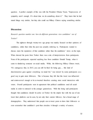 12
question. A perfect example of this was with the President Obama Tweet, “Expressions of
sympathy aren’t enough. It’s about time we do something about it.” They knew that he had
stated things very similar, but they also could see Hillary Clinton saying something similar.
Discussion:
Research question number one: how do different generations view candidates’ use of
Twitter?
The eighteen through twenty-two age group was mainly focused on their opinions of
candidates, rather then what the post was actually referring to. Participants wanted to
discuss more the reputation of that candidate rather than the candidates’ views on the topic.
When showed the posts from Twitter there was a mix of interpretations from participants.
None of the participants expected anything less from candidate Donald Trump, when it
came to slandering someone on social media. While, the following Hillary Clinton tweet,
“It’s outrageous that, in 2015, you can still be fired for being gay…. this kind of
discrimination goes against everything we stand for,” was viewed by some participants as a
good way to gain more followers. This is because they felt that this tweet was influential
and controversial enough to be re-tweeted therefore creating more social interaction with
voters. Overall participants were in agreement that political candidates used all social
media in order to outreach to the younger generations. With this being said participants
thought that candidates should be active on Twitter for the simple fact with the use of one
tweet their platform can be seen, by not only their current follower, but a broad range of
demographics. They understood that people can re-tweet posts to show their followers or
even screenshot that candidate’s post then circulate it through a variety of sources.
 