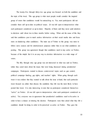 13
The twenty-five through thirty-two age group was focused on both the candidate and
the topic of the tweet. This age group is what most people would consider the targeted
group of voters that candidates would be outreaching to. Yet, most participants did not
consider them self up-to-date on political issues. (It was left open to interpretation what
each participant considered as up-to-date). Majority of them said they never paid attention
to elections until about two to three months before voting. When ask the cause of this they
said that candidates post to much useless information on their social media sites and focus
more on slandering other candidates. The main use of Twitter in this group, was more to
follow news sources and for entertainment purposes rather then to see what candidates are
posting. This group was agreement though that candidates need to stay active on Twitter,
because of the simple fact it is an easy way to circulate information to a wide range of
voters.
The fifty through sixty age group was not interested in what was said on Twitter,
rather they cared more about the issues that were being discussed during presidential
campaigns. Participants wanted to discuss controversial topics such as: gun control,
political campaign funding, gay rights, and teachers’ rights. When going through each
tweet it was evident that they wanted to talk about the issue at hand, that each particular
tweet focused on, rather then discuss the candidate they felt was the most likely to have
posted that tweet. It is also interesting to note that no participant considered themselves
“active” on Twitter. (It was left open to interpretation what each participant considered as
active). Yet, everyone was in agreement that presidential candidates need to be active in
order to have a chance at winning the election. Participants were then asked what they felt a
candidate should be doing in order to be perceived as active on Twitter. They gave the
 