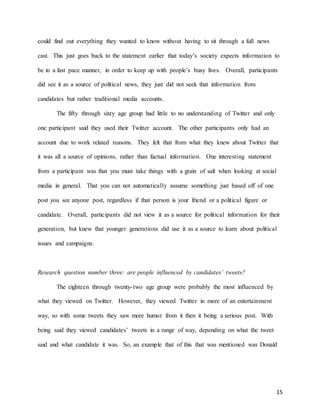 15
could find out everything they wanted to know without having to sit through a full news
cast. This just goes back to the statement earlier that today’s society expects information to
be in a fast pace manner, in order to keep up with people’s busy lives. Overall, participants
did see it as a source of political news, they just did not seek that information from
candidates but rather traditional media accounts.
The fifty through sixty age group had little to no understanding of Twitter and only
one participant said they used their Twitter account. The other participants only had an
account due to work related reasons. They felt that from what they knew about Twitter that
it was all a source of opinions, rather than factual information. One interesting statement
from a participant was that you must take things with a grain of salt when looking at social
media in general. That you can not automatically assume something just based off of one
post you see anyone post, regardless if that person is your friend or a political figure or
candidate. Overall, participants did not view it as a source for political information for their
generation, but knew that younger generations did use it as a source to learn about political
issues and campaigns.
Research question number three: are people influenced by candidates’ tweets?
The eighteen through twenty-two age group were probably the most influenced by
what they viewed on Twitter. However, they viewed Twitter in more of an entertainment
way, so with some tweets they saw more humor from it then it being a serious post. With
being said they viewed candidates’ tweets in a range of way, depending on what the tweet
said and what candidate it was. So, an example that of this that was mentioned was Donald
 