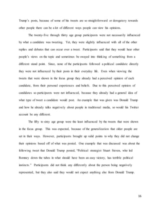 16
Trump’s posts, because of some of his tweets are so straightforward or derogatory towards
other people there can be a lot of different ways people can view his opinions.
The twenty-five through thirty age group participants were not necessarily influenced
by what a candidate was tweeting. Yet, they were slightly influenced with all of the other
replies and debates that can occur over a tweet. Participants said that they would hear other
people’s views on the topic and sometimes be swayed into thinking of something from a
different stand point. Since, none of the participants followed a political candidate directly
they were not influenced by their posts in their everyday life. Even when viewing the
tweets that were shown in the focus group they already had a perceived opinion of each
candidate, from their personal experiences and beliefs. Due to this perceived opinion of
candidates so participants were not influenced, because they already had a general idea of
what type of tweet a candidate would post. An example that was given was Donald Trump
and how he already talks negatively about people in traditional media, so would his Twitter
account be any different.
The fifty to sixty age group were the least influenced by the tweets that were shown
in the focus group. This was expected, because of the generalization that older people are
set in their ways. However, participants brought up valid points to why they did not change
their opinions based off of what was posted. One example that was discussed was about the
following tweet that Donald Trump posted, “Political strategist Stuart Steven, who led
Romney down the tubes in what should have been an easy victory, has terrible political
instincts.” Participants did not think any differently about the person being negatively
represented, but they also said they would not expect anything else from Donald Trump.
 