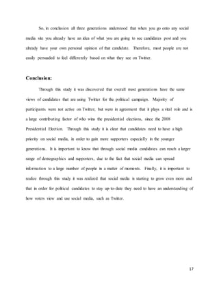 17
So, in conclusion all three generations understood that when you go onto any social
media site you already have an idea of what you are going to see candidates post and you
already have your own personal opinion of that candidate. Therefore, most people are not
easily persuaded to feel differently based on what they see on Twitter.
Conclusion:
Through this study it was discovered that overall most generations have the same
views of candidates that are using Twitter for the political campaign. Majority of
participants were not active on Twitter, but were in agreement that it plays a vital role and is
a large contributing factor of who wins the presidential elections, since the 2008
Presidential Election. Through this study it is clear that candidates need to have a high
priority on social media, in order to gain more supporters especially in the younger
generations. It is important to know that through social media candidates can reach a larger
range of demographics and supporters, due to the fact that social media can spread
information to a large number of people in a matter of moments. Finally, it is important to
realize through this study it was realized that social media is starting to grow even more and
that in order for political candidates to stay up-to-date they need to have an understanding of
how voters view and use social media, such as Twitter.
 