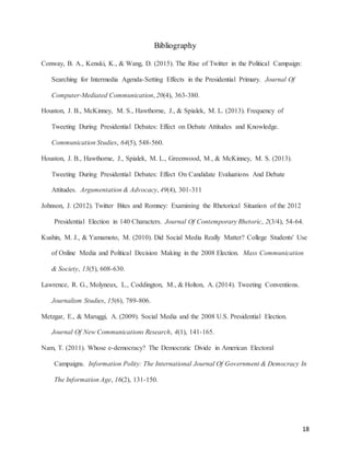 18
Bibliography
Conway, B. A., Kenski, K., & Wang, D. (2015). The Rise of Twitter in the Political Campaign:
Searching for Intermedia Agenda-Setting Effects in the Presidential Primary. Journal Of
Computer-Mediated Communication, 20(4), 363-380.
Houston, J. B., McKinney, M. S., Hawthorne, J., & Spialek, M. L. (2013). Frequency of
Tweeting During Presidential Debates: Effect on Debate Attitudes and Knowledge.
Communication Studies, 64(5), 548-560.
Houston, J. B., Hawthorne, J., Spialek, M. L., Greenwood, M., & McKinney, M. S. (2013).
Tweeting During Presidential Debates: Effect On Candidate Evaluations And Debate
Attitudes. Argumentation & Advocacy, 49(4), 301-311
Johnson, J. (2012). Twitter Bites and Romney: Examining the Rhetorical Situation of the 2012
Presidential Election in 140 Characters. Journal Of Contemporary Rhetoric, 2(3/4), 54-64.
Kushin, M. J., & Yamamoto, M. (2010). Did Social Media Really Matter? College Students' Use
of Online Media and Political Decision Making in the 2008 Election. Mass Communication
& Society, 13(5), 608-630.
Lawrence, R. G., Molyneux, L., Coddington, M., & Holton, A. (2014). Tweeting Conventions.
Journalism Studies, 15(6), 789-806.
Metzgar, E., & Maruggi, A. (2009). Social Media and the 2008 U.S. Presidential Election.
Journal Of New Communications Research, 4(1), 141-165.
Nam, T. (2011). Whose e-democracy? The Democratic Divide in American Electoral
Campaigns. Information Polity: The International Journal Of Government & Democracy In
The Information Age, 16(2), 131-150.
 