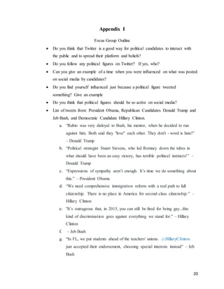 20
Appendix I
Focus Group Outline
 Do you think that Twitter is a good way for political candidates to interact with
the public and to spread their platform and beliefs?
 Do you follow any political figures on Twitter? If yes, who?
 Can you give an example of a time when you were influenced on what was posted
on social media by candidates?
 Do you find yourself influenced just because a political figure tweeted
something? Give an example
 Do you think that political figures should be so active on social media?
 List of tweets from: President Obama, Republican Candidates Donald Trump and
Jeb Bush, and Democratic Candidate Hillary Clinton.
a. “Rubio was very disloyal to Bush, his mentor, when he decided to run
against him. Both said they "love" each other. They don't - word is hate!”
– Donald Trump
b. “Political strategist Stuart Stevens, who led Romney down the tubes in
what should have been an easy victory, has terrible political instincts!” –
Donald Trump
c. “Expressions of sympathy aren’t enough. It’s time we do something about
this.” – President Obama
d. “We need comprehensive immigration reform with a real path to full
citizenship. There is no place in America for second-class citizenship.” –
Hillary Clinton
e. "It’s outrageous that, in 2015, you can still be fired for being gay...this
kind of discrimination goes against everything we stand for." – Hillary
Clinton
f. – Jeb Bush
g. “In FL, we put students ahead of the teachers' unions. @HillaryClinton
just accepted their endorsement, choosing special interests instead” – Jeb
Bush
 