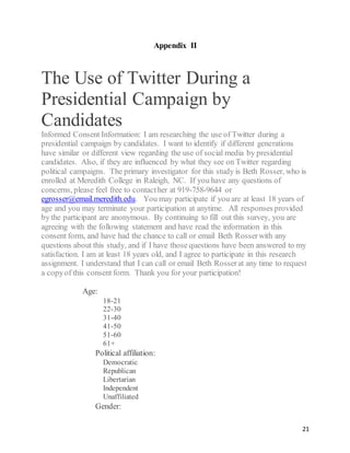 21
Appendix II
The Use of Twitter During a
Presidential Campaign by
Candidates
Informed Consent Information: I am researching the use of Twitter during a
presidential campaign by candidates. I want to identify if different generations
have similar or different view regarding the use of social media by presidential
candidates. Also, if they are influenced by what they see on Twitter regarding
political campaigns. The primary investigator for this study is Beth Rosser, who is
enrolled at Meredith College in Raleigh, NC. If you have any questions of
concerns, please feel free to contacther at 919-758-9644 or
egrosser@email.meredith.edu. You may participate if you are at least 18 years of
age and you may terminate your participation at anytime. All responses provided
by the participant are anonymous. By continuing to fill out this survey, you are
agreeing with the following statement and have read the information in this
consent form, and have had the chance to call or email Beth Rosserwith any
questions about this study, and if I have those questions have been answered to my
satisfaction. I am at least 18 years old, and I agree to participate in this research
assignment. I understand that I can call or email Beth Rosserat any time to request
a copyof this consent form. Thank you for your participation!
Age:  
18-21
22-30
31-40
41-50
51-60
61+
   Political affiliation:  
Democratic
Republican
Libertarian
Independent
Unaffiliated
   Gender: 
 