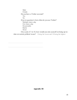 22
Male
Female
   Do you have a Twitter account?  
Yes
No
   Ifyes to question 4, how often do you use Twitter?  
Multiple times a day
Few times a day
Occasionally
Rarely
Never
   Ona scale of 1 to 10, how would you rate yourself on being up-to-
date on current political issues?  1 being the lowest and 10 being the highest
1 2 4 5 6 7 8 9
1
0
Appendix III
 
