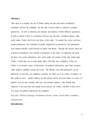 3
Abstract:
This study is to examine the use of Twitter during the past and current presidential
campaigns and how the candidates use this type of social media to outreach to younger
generations. As well as observing the reactions and opinions of three different generations,
in order to decide if there is a correlation between age and views of political figures using
social media, Twitter will be the sole focus in this study. To conduct this survey and focus
groups participants were separated by groups categorized by generations; the participants
were selected through word-of-mouth by family and friends. Through this process about ten
to fourteen participants were selected to participate in this study. In conducting the study,
the focus was on how participants view social media, the amount of time they spend using
Twitter, if what they see on social media affects how they view candidates, if they see
Twitter as an accurate source of information for political information, and if they can guess
which political candidate posted each tweet. The findings were that participants are not
influenced on what they see candidates tweeting, but rather see it as a source of opinions on
their political views. Another finding was that people viewed all social media as a source of
opinions and you view postings with your own personal opinion. Also through data
collection it was seen that most people do not actively use Twitter, and little to none use it
as a source for political information by candidates.
Keywords: Political Campaign, Presidential Election, Twitter, Social Media, Candidate,
and generation
Introduction:
 