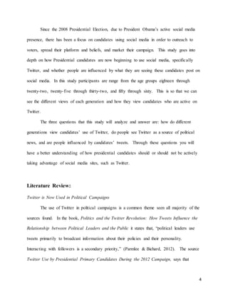 4
Since the 2008 Presidential Election, due to President Obama’s active social media
presence, there has been a focus on candidates using social media in order to outreach to
voters, spread their platform and beliefs, and market their campaign. This study goes into
depth on how Presidential candidates are now beginning to use social media, specifically
Twitter, and whether people are influenced by what they are seeing these candidates post on
social media. In this study participants are range from the age groups eighteen through
twenty-two, twenty-five through thirty-two, and fifty through sixty. This is so that we can
see the different views of each generation and how they view candidates who are active on
Twitter.
The three questions that this study will analyze and answer are: how do different
generations view candidates’ use of Twitter, do people see Twitter as a source of political
news, and are people influenced by candidates’ tweets. Through these questions you will
have a better understanding of how presidential candidates should or should not be actively
taking advantage of social media sites, such as Twitter.
Literature Review:
Twitter is Now Used in Political Campaigns
The use of Twitter in political campaigns is a common theme seen all majority of the
sources found. In the book, Politics and the Twitter Revolution: How Tweets Influence the
Relationship between Political Leaders and the Public it states that, “political leaders use
tweets primarily to broadcast information about their policies and their personality.
Interacting with followers is a secondary priority,” (Parmlee & Bichard, 2012). The source
Twitter Use by Presidential Primary Candidates During the 2012 Campaign, says that
 