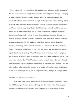 5
“Twitter brings with it new possibilities for candidate-voter interaction as the “@username”
function allows candidates to reply directly to other users and promote dialogue. Managing
a Twitter audience, therefore, requires constant activity to respond to, monitor, and
understand audience interests (Marwick & boyd, 2011),” (Conway, Kenski & Wang, 2015).
While the study, Tweeting During Presidential Debates: Effect on Candidate Evaluations
and Debate Attitudes states that, “During the 2012 election, political candidates, the news
media, and the public increasingly took to Twitter to discuss the campaign. Campaign
discussion on Twitter took a variety of forms, from candidates advocating for their own
election or refuting opponent’s attacks, to members of the news media reporting campaign
activities or engaging with their audience, to individual citizens praising lamenting,
mocking, or satirizing various political candidates or occurrences,” (Houston, Hawthorne,
Spialek, Greenwood & McKinney, 2013). “The Pew Internet and American Life project
reports that, “a record-breaking 46% of Americans used the Internet, email or cell phone
text messaging to get news about the campaign, share their views and mobilize others.” That
same study indicated that 35% of Americans watched political video online and 10% used
social networking sites like MySpace and Facebook to learn more about the race. These and
other numbers reflect substantial increases in the number of Americans using social media
as part of the election process in 2008 as compared to 2004,” (Metzgar & Maruggi, 2009).
The 2008 and 2012 Presidential Election
In the study found entitled Twitter Use by Presidential Primary Candidates During
the 2012 Campaign, Conway, Kenski and Wang start their writing with, “Technological
advances in communication accompany every campaign cycle. In an attempt to reach
 