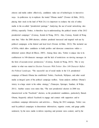 6
citizens and media outlets effectively, candidates make use of technologies in innovative
ways. As politicians try to replicate the touted “Obama model” (Towner & Dulio, 2012),
placing their stock in the land of Web 2.0, it is important to evaluate the role of online
media in the so-called “presidential package.” Analyzing the use of social networking sites
(SNSs), especially Twitter, is therefore key to understanding the political terrain of the 2012
presidential campaign.” (Conway, Kenski & Wang, 2015). Also, Conway, Kenski & Wang
state that, “After the 2008 election, scholars predicted increased and targeted web use by
political campaigns at the federal and local level (Towner & Dulio, 2012). This included use
of SNSs, which allow candidates to build profiles and showcase connections within a
delimited system (Boyd & Ellison, 2007). Among these sites, Twitter is unique due to its
confinement to 140-character messages and the lack of restrictions on viewing messages in
the form of account-owner permissions,” (Conway, Kenski & Wang, 2015). This is very
similar to what was stated in Election Forecasts With Twitter: How 140 Character Reflect
the Political Landscape, “The successful use of social media in the U.S. presidential
campaign of Barack Obama has established Twitter, Facebook, MySpace, and other social
media as integral parts of the political campaign toolbox. Some analysts attribute Obama’s
victory to a large extent to his online strategy,” (Tumasjan, Sprenger, Sandner, & Welpe,
2011). Another source even states that, “The next presidential election in 2008 was
characterized as the “Facebook” election, as the presidential candidates, particularly Barack
Obama, frequently utilized Facebook to engage and connect with supporters and to
coordinate campaign information and activities…. During the 2012 campaign, Twitter was
used by political campaigns to disseminate information, organize events, and gauge public
sentiment; by the news media to inform reporting and promote news content; and by the
 