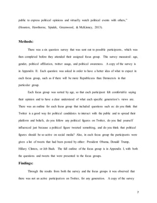 7
public to express political opinions and virtually watch political events with others,”
(Houston, Hawthorne, Spialek, Greenwood, & McKinney, 2013).
Methods:
There was a six question survey that was sent out to possible participants, which was
then completed before they attended their assigned focus group. This survey measured: age,
gender, political affiliation, twitter usage, and political awareness. A copy of the survey is
in Appendix II. Each question was asked in order to have a better idea of what to expect in
each focus group, such as if there will be more Republicans than Democrats in that
particular group.
Each focus group was sorted by age, so that each participant felt comfortable saying
their opinion and to have a clear understand of what each specific generation’s views are.
There was an outline for each focus group that included questions such as: do you think that
Twitter is a good way for political candidates to interact with the public and to spread their
platform and beliefs, do you follow any political figures on Twitter, do you find yourself
influenced just because a political figure tweeted something, and do you think that political
figures should be so active on social media? Also, in each focus group the participants were
given a list of tweets that had been posted by either: President Obama, Donald Trump,
Hillary Clinton, or Jeb Bush. The full outline of the focus group is in Appendix I, with both
the questions and tweets that were presented to the focus groups.
Findings:
Through the results from both the survey and the focus groups it was observed that
there was not an active participation on Twitter, for any generation. A copy of the survey
 