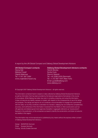A report by the UN Global Compact and Dalberg Global Development Advisors
UN Global Compact contacts:	 Dalberg Global Development Advisors contacts:
Georg Kell	 Henrik Skovby
Melissa Powell	 Sonila Cook
Olajobi Makinwa	 Shervin Setareh
Tel. +1 917 367 2084	 Tel. +45 3296 2030 (Denmark)
www.unglobalcompact.org	 Tel. +1 212 867 4447 (New York)
			 Email: guide@dalberg.com
			 www.dalberg.com
© Copyright 2007 Dalberg Global Development Advisors – all rights reserved.
The information contained herein is based on data collected by Dalberg Global Development Advisors
as well as information that has been provided by the featured organizations themselves in the course
of the analysis. While Dalberg has taken due care in compiling, analyzing, and using the information,
it does not assume any liability, express or implied, with respect to the consequences of use of its ratings
and analyses. The ratings and reports do not constitute a recommendation to engage into a partnership
with the ratee, nor do they constitute a solicitation for donation. Dalberg has not verified the completeness,
accuracy, and truthfulness of the information it received from the NGOs or other social actors such as
UN agencies and bilateral government agencies (hereafter in aggregate referred to as “social actors”)
featured in this publication, or the companies surveyed to identify the social actors, and does not assume
any liability in this regard.
This information may not be reproduced or published by any means without the express written consent
of Dalberg Global Development Advisors.
Design	 BGRAPHIC Denmark
Photo	 Scanpix Denmark
Printing	 Schultz Grafisk Denmark
 