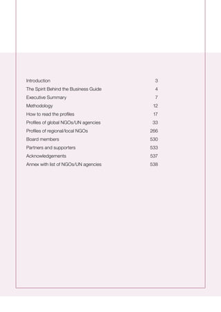 Introduction	 3
The Spirit Behind the Business Guide 	 4
Executive Summary	 7
Methodology 	 12
How to read the profiles	 17
Profiles of global NGOs/UN agencies	 33
Profiles of regional/local NGOs	 266
Board members 	 530
Partners and supporters	 533
Acknowledgements	 537
Annex with list of NGOs/UN agencies	 538
 