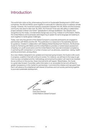 © 2007 Dalberg Global Development Advisors
The world took notice at the Johannesburg Summit on Sustainable Development in 2002 when
companies, the UN and NGOs came together to advocate for collective action to address climate
change. However, the movement towards cooperation between the UN, NGOs and the business
community was slow to take hold. By 2005, the Financial Times was still calling a collaborative
project between Unilever and Oxfam ”globalization’s strange bedfellows”. But despite slow
recognition by the media, a fundamental change was occurring. Instead of confrontation, NGOs,
the United Nations and businesses were beginning to speak the same language and seeking to
work together to tackle global challenges.
Today, over sixty-five percent of the Global Compact’s corporate participants are engaged in
partnerships with NGOs and the UN. This publication is a response to the exploding demand 	
for guidance. Created in collaboration with Dalberg Global Development Advisors, the Business
Guide for Partnering with NGOs and the United Nations provides a market-based assessment 	
of leading non-profit social actors and the United Nations that have demonstrated competency 	
in partnering with companies in a number of areas such as advocacy, awareness- raising, health
and the environment, among others.
As a new initiative designed to be updated and improved going forward, the Guide is still a work
in progress, a platform that will continue to evolve. For instance, we will have to find ways to get
more surveys completed and the methodology and empirical foundation will need to be revisited.
As we continue on this journey, these improvements will happen. Nevertheless, this Guide 	
is a great step forward. It provides useful information in an accessible format and will lead to
greater transparency in the market for partnerships. I commend this initiative and see great hope
that it will advance the enlightened self-interest of business and civil society partnering together 	
to promote sustainable development.
Georg Kell		
Executive Director	
United Nations Global Compact
Introduction
 