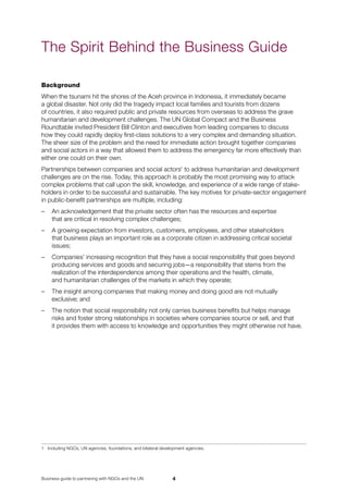 Business guide to partnering with NGOs and the UN
Background
When the tsunami hit the shores of the Aceh province in Indonesia, it immediately became 	
a global disaster. Not only did the tragedy impact local families and tourists from dozens 	
of countries, it also required public and private resources from overseas to address the grave
humanitarian and development challenges. The UN Global Compact and the Business 	
Roundtable invited President Bill Clinton and executives from leading companies to discuss 	
how they could rapidly deploy first-class solutions to a very complex and demanding situation.
The sheer size of the problem and the need for immediate action brought together companies
and social actors in a way that allowed them to address the emergency far more effectively than
either one could on their own.
Partnerships between companies and social actors
to address humanitarian and development
challenges are on the rise. Today, this approach is probably the most promising way to attack
complex problems that call upon the skill, knowledge, and experience of a wide range of stake-
holders in order to be successful and sustainable. The key motives for private-sector engagement
in public-benefit partnerships are multiple, including:
–	 An acknowledgement that the private sector often has the resources and expertise 	
that are critical in resolving complex challenges;
–	 A growing expectation from investors, customers, employees, and other stakeholders 	
that business plays an important role as a corporate citizen in addressing critical societal
issues;
–	 Companies’ increasing recognition that they have a social responsibility that goes beyond
producing services and goods and securing jobs—a responsibility that stems from the
realization of the interdependence among their operations and the health, climate, 	
and humanitarian challenges of the markets in which they operate;
–	 The insight among companies that making money and doing good are not mutually 	
exclusive; and
–	 The notion that social responsibility not only carries business benefits but helps manage 	
risks and foster strong relationships in societies where companies source or sell, and that 	
it provides them with access to knowledge and opportunities they might otherwise not have.
	 Including NGOs, UN agencies, foundations, and bilateral development agencies.
The Spirit Behind the Business Guide
 