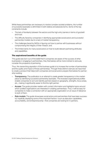 © 2007 Dalberg Global Development Advisors
While these partnerships are necessary to resolve complex societal problems, the number 	
of successful examples is still limited in both relative and absolute terms. Some of the key
constraints include:
–	 The lack of familiarity between the sectors and the high entry barriers in terms of goodwill 	
and trust;
–	 The difficulty faced by companies in identifying appropriate social actors and successful
partnership models due to a lack of market transparency;
–	 The challenges faced by NGOs in figuring out how to partner with businesses without
compromising the integrity of their mission; and
–	 The limited clarity for many social actors on how to build relevant partnering attributes 	
and capabilities.
The aspirational benefits of the guide
This guide was born out of the belief that if companies are aware of the success of other 	
businesses in engaging in partnerships, they themselves will be more inclined to seriously
consider the prospects of partnering.
Thus, the overarching aspiration of this business guide is to increase the number of partnerships
and the quality and impact of those partnerships. Through three distinct avenues we have tried 	
to create a product that helps both companies and social actors prepare themselves for partner-
ship building:
–	 Transparency: The publication is an attempt to create greater transparency in the market-
place by identifying successful partnership examples. The enclosed organizational profiles
enable companies to sort and identify partners based on geography, strengths, focus areas,
etc., making it significantly easier to find the right partner.
–	 Access: The guide provides readers with contact information and highlights topics around
which profiled organizations are interested in creating partnerships. Thus, it will be easy for
companies to make a connection with an appropriate organization on an issue of relevance 	
to both of them.
–	 Role models: The guide showcases social actors and partnerships that have been success-
ful, hopefully displaying some of the important factors—such as execution capa­bilities,
accountability, and entrepreneurship—that companies are looking for in partners.
 
