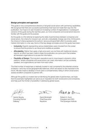 Business guide to partnering with NGOs and the UN
Design principles and approach
This guide is not a comprehensive directory of all great social actors with partnering capabilities.
We recognize that there are successful partnerships that have not made their way into this
publication. Our hope is to see included an increasing number of organizations in subsequent
versions of this guide during the next few years, as more companies and social actors become
familiar with the guide and its purpose.
As this guide is a first attempt at exploring the state of partnerships between companies and
social actors, the criteria for inclusion can, and will, undoubtedly change over time. At this point,
the choice of criteria represents the authors’ serious and good-faith effort to provide useful
market information in a fair way. Some of the key design principles around the guide have been:
–	 Inclusivity: Experts representing various stakeholders were included from the outset 	
to ensure that the product is as robust and credible as possible.
–	 Affordability: Rather than apply a high price point, as one finds with traditional industry
reports, an effort has been made to keep this publication at a price point that enables 	
all interested organizations to access the information.
–	Flexibility of Design: The long-term aspirations are to move toward a dynamic online
platform, where companies and social actors can meet, information can be constantly
updated, and organizations can learn from each other.
The total number of responses is relatively modest in size compared to the potential universe 	
of players—and may not be geographically balanced, which we expect to see improved in the
future. We also hope to develop in future years a complementary rating in which social actors
assess excellent companies to partner with.
Although this guide is a modest start at identifying the global state of partnerships, we hope 	
that the examples highlighted can serve as an inspiration for both social actors and companies,
and help push the frontier of possibility in addressing global issues.
Henrik Skovby	 David Bonbright	 	Robert H. Dunn
Founding Partner	 Chief Executive	 	President and CEO
Dalberg	 Keystone	 	The Synergos Institute
 