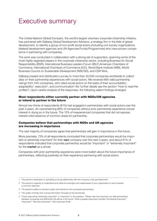 © 2007 Dalberg Global Development Advisors
The United Nations Global Compact, the world’s largest voluntary corporate citizenship initiative,
has partnered with Dalberg Global Development Advisors, a strategy firm in the field of global
development, to identify a group of non-profit social actors (including civil society organizations,
bilateral development agencies and UN Agencies/Funds/Programmes) who have proven compe-
tence in partnering with companies.
The work was conducted in collaboration with a strong set of supporters, spanning some of the
most highly regarded players in the corporate citizenship sector, including Business for Social
Responsibility (BSR), International Business Leaders Forum (IBLF),American Chambers of
Commerce, International Chambers of Commerce (ICC), World Bank Institute (WBI), World
Business Council on Sustainable Development (WBCSD), and CSR Wire.
Dalberg created and distributed a survey to more than 20,000 companies worldwide to collect
data on their partnership experiences with social actors. We received 865 valid partnership
ratings from 445 companies, who rated social actors on the basis of their accountability
,
adaptability
, execution
, and communication
(for further details see the section ”How to read the
profiles”). Upon careful analysis of the responses, the following salient findings emerged:
Most respondents either currently partner with NGOs/UN agencies
or intend to partner in the future
Almost two thirds of respondents (61%) had engaged in partnerships with social actors over the
past 3 years. An overwhelming 88% of companies without prior partnership experience voiced
interest in doing so in the future. The 12% of inexperienced companies that did not express
interest cited absence of common areas for partnership.
Companies believe that partnerships with NGOs and UN agencies
are increasing in importance
The vast majority of companies agree that partnerships will gain in importance in the future.
More precisely, 73% of all respondents concluded that corporate partnerships would be impor-
tant or extremely important
for their own company over the next 3 years, and about 61% of
respondents indicated that corporate partnership would be ”important” or ”extremely important”
for the market as a whole.
Companies with prior partnership experience were more bullish about the future importance of
partnerships, reflecting positively on their experience partnering with social actors.
	 The partner’s dedication to upholding a strong relationship with the company it has partnered with.
	 The partner’s capacity to understand and utilize the strengths and weaknesses of your organization to work towards 	
a common objective.
	 The partner’s ability to transform plans and intentions into successful partnerships.
	 The quality of timely and concise information throughout the partnership.
	 Those responding ”extremely important” or ”important” to the question: ”Please rate how important you feel partnerships 	
between companies and NGOs/the UN will be in the future”. Other possible responses included ”Somewhat Important”, 	
”Important”, ”Not Very Important”, ”Not Important At All”.
Executive summary
 