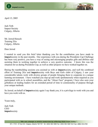 April 13, 2005
Jack Toth
Impact Society
Calgary, Alberta
Mr. Jerrod Henoch
Training 2Go
Calgary, Alberta
Dear Jerrod
I wanted to send you this brief letter thanking you for the contribution you have made to
impactsociety in the past months. Our experience with you during the Presidents Cup Challenge
has been very positive, you have a way of seeing and encouraging peoples gifts and abilities and
assisting them in working together to achieve a very positive outcome. I know this was the
situation for us during Presidents Cup, as well as other projects we have worked together on.
During the teambuilding sessions you assisted us with at impactsociety, and well the combined
effort of Training 2Go and impactsociety with Boys and Girls clubs of Calgary, I saw your
considerable talents work with diverse groups of people bringing them to cooperate in a unique
learning environment. I have watched you step up and work spontaneously when required as you
participated with us in school assemblies, and the “About Face” program; I have also seen your
giftedness at leading leaders for an extended period of time to commonality of purpose through
your unique methods.
So Jerrod, on behalf of impactsociety again I say thank you, it is a privilege to work with you and
have you work with us.
Yours truly,
Jack Toth
CEO
impactsociety
 