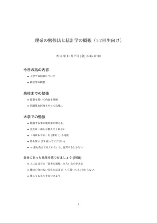 理系の勉強法と統計学の概観（1-2 回生向け） 
2014 年11 月7 日(金)16:30-17:30 
今日の話の内容 
 大学での勉強について 
 統計学の概要 
高校までの勉強 
 授業を聞いて内容を理解 
 問題集を何周もやって完璧に 
大学での勉強 
 勉強する事の絶対量が増える. 
 先生は一部しか教えてくれない 
 「何周もやる」が(事実上) 不可能 
 塾も無い(TA 使ってください) 
 )誰も教えてはくれないし, 自習するしかない 
自分にあった先生を見つけましょう(持論) 
 人には固有の「思考の過程」みたいなのがある 
 趣味の合わない先生の話は(いくら聞いても) 分からない. 
 推してる先生を見つけよう 
1 
 