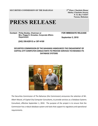 SECURITIES COMMISSION OF THE BAHAMAS 3rd
Floor, Charlotte House
Shirley Charlotte Streets
P. O. Box N-8347
Nassau, Bahamas
PRESS RELEASE
Contact: Philip Stubbs, Chairman or
Mrs. Peggy E. Knowles, Corporate Affairs
Department
(242) 356-6291/2 or 397-4100
FOR IMMEDIATE RELEASE
September 2, 2010
SECURITIES COMMISSION OF THE BAHAMAS ANNOUNCES THE ENGAGEMENT OF
CAPITAL CITY COMPUTER CONSULTANTS TO PROVIDE SERVICES TO ENHANCE ITS
DATABASE SYSTEMS
The Securities Commission of The Bahamas (the Commission) announces the selection of Mr.
Albert Maciel, of Capital City Computer Consultants, to provide services as a Database Systems
Consultant, effective September 1, 2010. The purpose of the project is to ensure that the
Commission has a robust database system and tools that support its regulatory and operational
requirements.
 