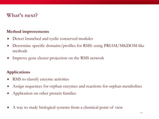 What’s next?
Method improvements
«  Detect branched and cyclic conserved modules
«  Determine specific domains/profiles for RMS: using PRIAM/MKDOM-like
methods
«  Improve gene cluster projection on the RMS network
Applications
«  RMS to classify enzyme activities
«  Assign sequences for orphan enzymes and reactions for orphan metabolites
«  Application on other protein families
«  A way to study biological systems from a chemical point of view
120
 