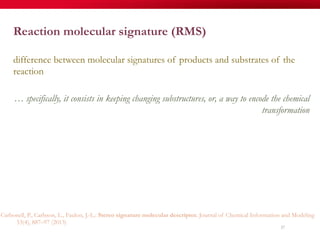 57
Reaction molecular signature (RMS)
difference between molecular signatures of products and substrates of the
reaction
… specifically, it consists in keeping changing substructures, or, a way to encode the chemical
transformation
Carbonell, P., Carlsson, L., Faulon, J.-L.: Stereo signature molecular descriptor. Journal of Chemical Information and Modeling
53(4), 887–97 (2013)
 