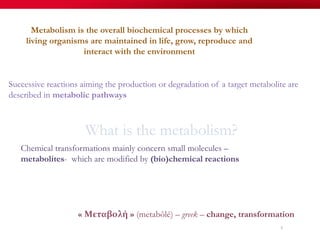 What is the metabolism?
Metabolism is the overall biochemical processes by which
living organisms are maintained in life, grow, reproduce and
interact with the environment
« Μεταβολή » (metabôlé) – greek – change, transformation
Chemical transformations mainly concern small molecules –
metabolites- which are modified by (bio)chemical reactions
6
Successive reactions aiming the production or degradation of a target metabolite are
described in metabolic pathways
 