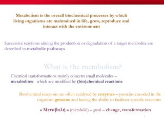 What is the metabolism?
Metabolism is the overall biochemical processes by which
living organisms are maintained in life, grow, reproduce and
interact with the environment
« Μεταβολή » (metabôlé) – greek – change, transformation
Chemical transformations mainly concern small molecules –
metabolites- which are modified by (bio)chemical reactions
Biochemical reactions are often catalysed by enzymes – proteins encoded in the
organism genome and having the ability to facilitate specific reactions
7
Successive reactions aiming the production or degradation of a target metabolite are
described in metabolic pathways
 