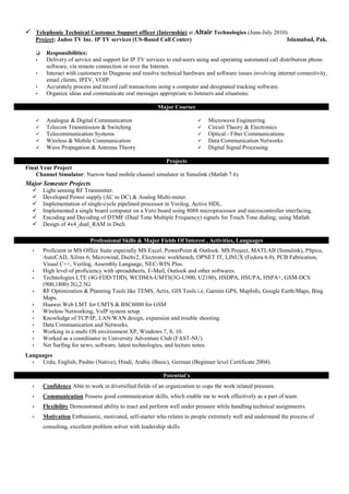  Telephonic Technical Customer Support officer (Internship) at Altair Technologies (June-July 2010)
Project: Jadoo TV Inc. IP TV services (US-Based Call Center) Islamabad, Pak.
 Responsibilities:
• Delivery of service and support for IP TV services to end-users using and operating automated call distribution phone
software, via remote connection or over the Internet.
• Interact with customers to Diagnose and resolve technical hardware and software issues involving internet connectivity,
email clients, IPTV, VOIP.
• Accurately process and record call transactions using a computer and designated tracking software.
• Organize ideas and communicate oral messages appropriate to listeners and situations.
Major Courses
 Analogue & Digital Communication
 Telecom Transmission & Switching
 Telecommunication Systems
 Wireless & Mobile Communication
 Wave Propagation & Antenna Theory
 Microwave Engineering
 Circuit Theory & Electronics
 Optical - Fiber Communications
 Data Communication Networks
 Digital Signal Processing
Projects
Final Year Project
Channel Simulator: Narrow band mobile channel simulator in Simulink (Matlab 7.6)
Major Semester Projects
 Light sensing RF Transmitter.
 Developed Power supply (AC to DC) & Analog Multi-meter.
 Implementation of single-cycle pipelined processor in Verilog, Active HDL.
 Implemented a single board computer on a Vero board using 8088 microprocessor and microcontroller interfacing.
 Encoding and Decoding of DTMF (Dual Tone Multiple Frequency) signals for Touch Tone dialing; using Matlab.
 Design of 4x4_dual_RAM in Dsch.
Professional Skills & Major Fields Of Interest , Activities, Languages
• Proficient in MS Office Suite especially MS Excel, PowerPoint & Outlook. MS Project, MATLAB (Simulink), PSpice,
AutoCAD, Xilinx 6, Microwind, Dschv2, Electronic workbench, OPNET IT, LINUX (Fedora 6.0), PCB Fabrication,
Visual C++, Verilog, Assembly Language, NEC-WIN Plus.
• High level of proficiency with spreadsheets, E-Mail, Outlook and other softwares.
• Technologies LTE (4G-FDD/TDD), WCDMA-UMTS(3G-U900, U2100), HSDPA, HSUPA, HSPA+, GSM-DCS
(900,1800) 2G,2.5G
• RF Optimization & Planning Tools like TEMS, Actix, GIS Tools i.e. Garmin GPS, MapInfo, Google Earth/Maps, Bing
Maps.
• Huawei Web LMT for UMTS & BSC6000 for GSM
• Wireless Networking, VoIP system setup.
• Knowledge of TCP/IP, LAN/WAN design, expansion and trouble shooting.
• Data Communication and Networks.
• Working in a multi OS environment XP, Windows 7, 8, 10.
• Worked as a coordinator in University Adventure Club (FAST-NU).
• Net Surfing for news, software, latest technologies, and lecture notes.
Languages
• Urdu, English, Pashto (Native), Hindi, Arabic (Basic), German (Beginner level Certificate 2004).
Potential’s
• Confidence Able to work in diversified fields of an organization to cope the work related pressure.
• Communication Possess good communication skills, which enable me to work effectively as a part of team.
• Flexibility Demonstrated ability to react and perform well under pressure while handling technical assignments.
• Motivation Enthusiastic, motivated, self-starter who relates to people extremely well and understand the process of
consulting, excellent problem solver with leadership skills.
 