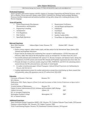John Adam McGinnis
1306 Chestnut Springs Lane, Houston, TX 77062 • 205.602.0478 • mcginnis.john.adam@gmail.com
Professional Summary
Senior aerospace and systems engineer with B.S. degrees in Aerospace Engineering and Natural Sciences, and an
M.S. in Physics. Proven innovative thinker within NASA. Certified FAA Airframe and Powerplant Mechanic.
Possesses excellent interpersonal and analytical problem solving skills, along with a working proficiency in the
Russian language.
Areas of Expertise
• System Requirements Development,
Documentation, and Integration
• Engineering Consulting
• Aerodynamics
• FAA Regulations
• Data Analysis
• Spaceflight Operations
• Requirements Verification
• Aircraft Repair and Inspection
• FORTRAN
• NASTRAN
• MS Office Suite
• Satellite Toolkit (STK)
• Visual Basic for Applications (VBA)
Relevant Experience
Booz Allen Hamilton Johnson Space Center; Houston, TX October 2007 – Present
Senior Engineer
• Senior systems engineer, subject matter expert, and data analyst for the International Space Station (ISS)
Altitude and Propellant subsystems
• Project lead for developing and coordinating from concept to implementation, a NASA Innovation and
Efficiency (I&E) that reduced the ISS propellant cost by an estimated $21.76 million from 2012-2015
• Successfully planned and coordinated with various U.S., Russian, European, and Japanese teams, taking into
consideration of all ISS systems and ensured ISS Altitude and Propellant requirements have been fully met
• Principle developer of a software module using Excel VBA, FORTRAN, and JAVA for calculating relative
motion between the ISS, jettisoned items, and clouds of vented liquids
• Co-author of professional paper: Orbital Propagator: Refined Orbital Projections of a Sublimating Ice
Particle, IAC-08-A6.2.4
• Leading implementation project for another optimization concept discovered during my thesis research that
will potentially reduce ISS operations costs by $75 million from 2020-2028
Education
University of Houston- Clear Lake Houston, TX 2016
M.S. Physics
Publications: M.S. Thesis, Impacts of Solar Cycle and Uncertainty in Solar Activity Predictions on Spacecraft in
Earth Orbit.
Aviation Institute of Maintenance, Houston, TX 2011
Federal Aviation Administration (FAA) Airframe and Powerplant (A&P) Ratings
Auburn University Auburn, AL 2007
B.S. in Aerospace Engineering
Birmingham Southern College Birmingham, AL 2007
B.S. in Natural Sciences
Additional Experience
Space Settlement Design Competition (SSDC): JSC; Houston, TX; Volunteer Educator/Team Leader, 2010-present
Engineers without Borders: JSC; Houston, TX; Chapter Treasurer, 2009
Texas Youth Hunting Program: Houston, TX, Huntmaster/Volunteer Educator, 2014-present
 
