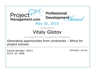 May 30, 2015
presented to
Vitaly Glotov
In recognition for successfully completing
Generating opportunities from constraints – Ethics for
project success
Course Number: 10211
R.E.P. ID: 2006
PMP/PgMP:1.00 PDU
 