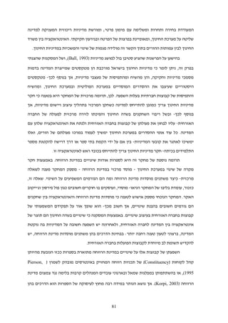 81
‫המ‬‫למדינה‬ ‫המעניקה‬ ‫ריכוזית‬ ‫מדיניות‬ ‫ומורשת‬ ;‫פרטי‬ ‫מימון‬ ‫עם‬ ‫ומשלימה‬ ‫ותחרות‬ ‫בחירה‬ ‫עודדת‬
‫משרד‬ ‫בין‬ ‫האינטראקציה‬ .‫חקיקתי‬ ‫ובגירעון‬ ‫הפרטה‬ ‫של‬ ‫בפרצות‬ ‫ומאופיינת‬ ,‫החינוך‬ ‫מערכת‬ ‫על‬ ‫שליטה‬
.‫החינוך‬ ‫במדיניות‬ ‫והמשכיות‬ ‫שינוי‬ ‫של‬ ‫מגמות‬ ‫מולידה‬ ‫זה‬ ‫הקשר‬ ‫בתוך‬ ‫ההורים‬ ‫עמותות‬ ‫לבין‬ ‫החינוך‬
( ‫מדיניות‬ ‫למושג‬ ‫בול‬ ‫סטיבן‬ ‫שהציע‬ ‫הפרשנות‬ ‫על‬ ‫בהישען‬Ball, 1993)‫שהצגתי‬ ‫המסקנות‬ ‫ושל‬ ,
‫בדמות‬ ‫המדינה‬ ‫שמייצרת‬ ‫מטקסטים‬ ‫הן‬ ‫מורכבת‬ ‫בישראל‬ ‫החינוך‬ ‫מדיניות‬ ‫כי‬ ‫לומר‬ ‫ניתן‬ ,‫זה‬ ‫בפרק‬
‫לכך‬ ‫בנוסף‬ ‫אך‬ ,‫מדיניות‬ ‫מעצבי‬ ‫של‬ ‫ומהתפיסות‬ ‫מהשיח‬ ‫והן‬ ,‫וחקיקה‬ ‫מדיניות‬ ‫מסמכי‬-‫מטקסטים‬
‫היסטוריים‬‫ב‬ ‫המוסדיים‬ ‫ההסדרים‬ ‫את‬ ‫שעיצבו‬,‫החינוך‬ ‫ובמערכת‬ ‫הפוליטית‬ ‫מערכת‬‫ומהשיח‬
‫חקר‬ ‫כי‬ ‫בטענה‬ ‫היא‬ ‫המחקר‬ ‫של‬ ‫מרכזית‬ ‫תרומה‬ ,‫לכן‬ .‫השפעה‬ ‫בעלות‬ ‫חברתיות‬ ‫קבוצות‬ ‫של‬ ‫והתפיסות‬
‫אך‬ ,‫מדיניות‬ ‫ויישום‬ ‫עיצוב‬ ‫בתהליך‬ ‫המרכזי‬ ‫כשחקן‬ ‫למדינה‬ ‫להתייחס‬ ‫כמובן‬ ‫צריך‬ ‫החינוך‬ ‫מדיניות‬
‫לכך‬ ‫בנוסף‬-‫ריבו‬ ‫ובשל‬‫החברה‬ ‫של‬ ‫לפעולה‬ ‫מרכזית‬ ‫לזירה‬ ‫והפיכתו‬ ‫החינוך‬ ‫בשדה‬ ‫השחקנים‬ ‫י‬
‫האזרחית‬-‫עם‬ ‫שלהן‬ ‫האינטראקציה‬ ‫את‬ ‫ולנתח‬ ‫האזרחית‬ ‫בחברה‬ ‫קבוצות‬ ‫של‬ ‫פעולתן‬ ‫את‬ ‫לבחון‬ ‫עליו‬
‫ואלו‬ ,‫הורים‬ ‫של‬ ‫פעולתם‬ ‫במרכז‬ ‫לעמוד‬ ‫ימשיך‬ ‫החינוך‬ ‫במערכת‬ ‫ההסדרים‬ ‫אופי‬ ‫עוד‬ ‫כל‬ .‫המדינה‬
‫המדיניות‬ ‫קובעי‬ ‫את‬ ‫לאתגר‬ ‫ימשיכו‬-‫מספר‬ ‫להקטנת‬ ‫דרישה‬ ‫דרך‬ ‫או‬ ‫ספר‬ ‫בתי‬ ‫הקמת‬ ‫ידי‬ ‫על‬ ‫אם‬ ‫בין‬
‫בכיתה‬ ‫התלמידים‬-.‫זו‬ ‫לאינטראקציה‬ ‫ראש‬ ‫בכובד‬ ‫להתייחס‬ ‫צריך‬ ‫החינוך‬ ‫מדיניות‬ ‫חקר‬
‫חקר‬ ‫באמצעות‬ .‫הרווחה‬ ‫במדינת‬ ‫שינויים‬ ‫אודות‬ ‫לספרות‬ ‫היא‬ ‫זה‬ ‫מחקר‬ ‫של‬ ‫נוספת‬ ‫תרומה‬
‫החינוך‬ ‫במערכת‬ ‫שינוי‬ ‫של‬ ‫מקרה‬-‫הרווח‬ ‫במדינת‬ ‫מרכזי‬ ‫מוסד‬‫ה‬-‫לשאלה‬ ‫מענה‬ ‫המחקר‬ ‫מספק‬
‫מרכזית‬-‫כיצד‬‫הם‬ ‫ומה‬ ‫הרווחה‬ ‫מדינת‬ ‫מוסדות‬ ‫משתנים‬,‫זו‬ ‫שאלה‬ .‫השינוי‬ ‫על‬ ‫המשפיעים‬ ‫הגורמים‬
‫הניאו‬ ‫המחקר‬ ‫של‬ ‫בליבו‬ ‫עומדת‬ ,‫כזכור‬-‫וג'ייקוב‬ ‫פירסון‬ ‫פול‬ ‫כגון‬ ‫חשובים‬ ‫חוקרים‬ ‫בו‬ ‫ועוסקים‬ ,‫מוסדי‬
‫הר‬ ‫מדינת‬ ‫מוסדות‬ ‫כי‬ ‫לטענה‬ ‫אישוש‬ ‫מספק‬ ‫הנוכחי‬ ‫המחקר‬ .‫האקר‬‫שחקנים‬ ‫בין‬ ‫והאינטראקציה‬ ‫ווחה‬
‫מכך‬ ‫חשוב‬ ‫אך‬ ,‫שינויים‬ ‫בהבנת‬ ‫חשובים‬ ‫גורמים‬ ‫הם‬-‫של‬ ‫המשמעותי‬ ‫תפקידם‬ ‫על‬ ‫אור‬ ‫שופך‬ ‫הוא‬
‫של‬ ‫תוצר‬ ‫הם‬ ‫החינוך‬ ‫בשדה‬ ‫שינויים‬ ‫כי‬ ‫המסקנה‬ ‫באמצעות‬ .‫שינויים‬ ‫בעיצוב‬ ‫האזרחית‬ ‫בחברה‬ ‫קבוצות‬
‫אינטראקצי‬‫חשובה‬ ‫השפעה‬ ‫יש‬ ‫ולאחרונה‬ ,‫האזרחית‬ ‫לחברה‬ ‫המדינה‬ ‫בין‬ ‫ה‬‫על‬‫נוקטת‬ ‫בה‬ ‫המדיניות‬
‫יש‬ ,‫הרווחה‬ ‫מדינת‬ ‫מוסדות‬ ‫משתנים‬ ‫בהן‬ ‫הדרכים‬ ‫בבחינת‬ :‫יותר‬ ‫רחבה‬ ‫טענה‬ ‫לטעון‬ ‫ברצוני‬ ,‫המדינה‬
.‫האזרחית‬ ‫בחברה‬ ‫הפועלות‬ ‫לקבוצות‬ ‫מיוחדת‬ ‫לב‬ ‫תשומת‬ ‫להקדיש‬
‫מהיותן‬ ‫הנובעת‬ ‫ככזו‬ ‫בספרות‬ ‫מתוארת‬ ‫הרווחה‬ ‫במדינת‬ ‫שינויים‬ ‫על‬ ‫אלו‬ ‫קבוצות‬ ‫של‬ ‫השפעתן‬
( ‫לקוחות‬ ‫קהל‬Constituency( ‫לשמרן‬ ‫מובהק‬ ‫באינטרסים‬ ‫המחזיק‬ ‫רווחה‬ ‫תכניות‬ ‫של‬ )Pierson,
1995‫קרב‬ ‫המנהלים‬ ‫עובדים‬ ‫ובארגוני‬ ‫שמאל‬ ‫במפלגות‬ ‫בהשתתפותן‬ ‫או‬ ,)‫ות‬‫מדינת‬ ‫צמצום‬ ‫נגד‬ ‫בלימה‬
( ‫הרווחה‬Korpi, 2003‫בהן‬ ‫הדרכים‬ ‫הוא‬ ‫הספרות‬ ‫של‬ ‫לעיסוקה‬ ‫מחוץ‬ ‫רבה‬ ‫במידה‬ ‫הנותר‬ ‫נושא‬ ‫אך‬ .)
 