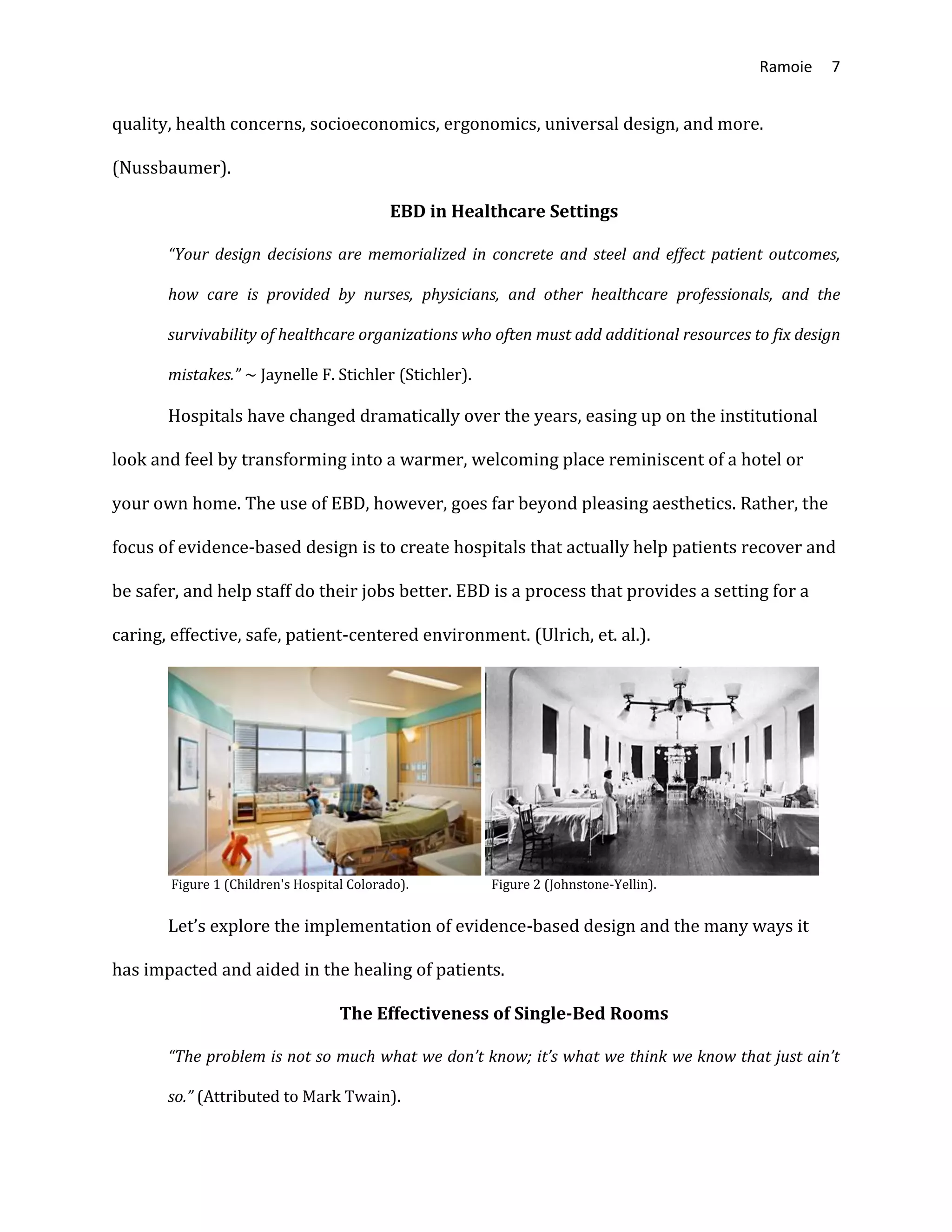 Ramoie 7
quality, health concerns, socioeconomics, ergonomics, universal design, and more.
(Nussbaumer).
EBD in Healthcare Settings
“Your design decisions are memorialized in concrete and steel and effect patient outcomes,
how care is provided by nurses, physicians, and other healthcare professionals, and the
survivability of healthcare organizations who often must add additional resources to fix design
mistakes.” ~ Jaynelle F. Stichler (Stichler).
Hospitals have changed dramatically over the years, easing up on the institutional
look and feel by transforming into a warmer, welcoming place reminiscent of a hotel or
your own home. The use of EBD, however, goes far beyond pleasing aesthetics. Rather, the
focus of evidence-based design is to create hospitals that actually help patients recover and
be safer, and help staff do their jobs better. EBD is a process that provides a setting for a
caring, effective, safe, patient-centered environment. (Ulrich, et. al.).
Figure 1 (Children's Hospital Colorado). Figure 2 (Johnstone-Yellin).
Let’s explore the implementation of evidence-based design and the many ways it
has impacted and aided in the healing of patients.
The Effectiveness of Single-Bed Rooms
“The problem is not so much what we don’t know; it’s what we think we know that just ain’t
so.” (Attributed to Mark Twain).
 