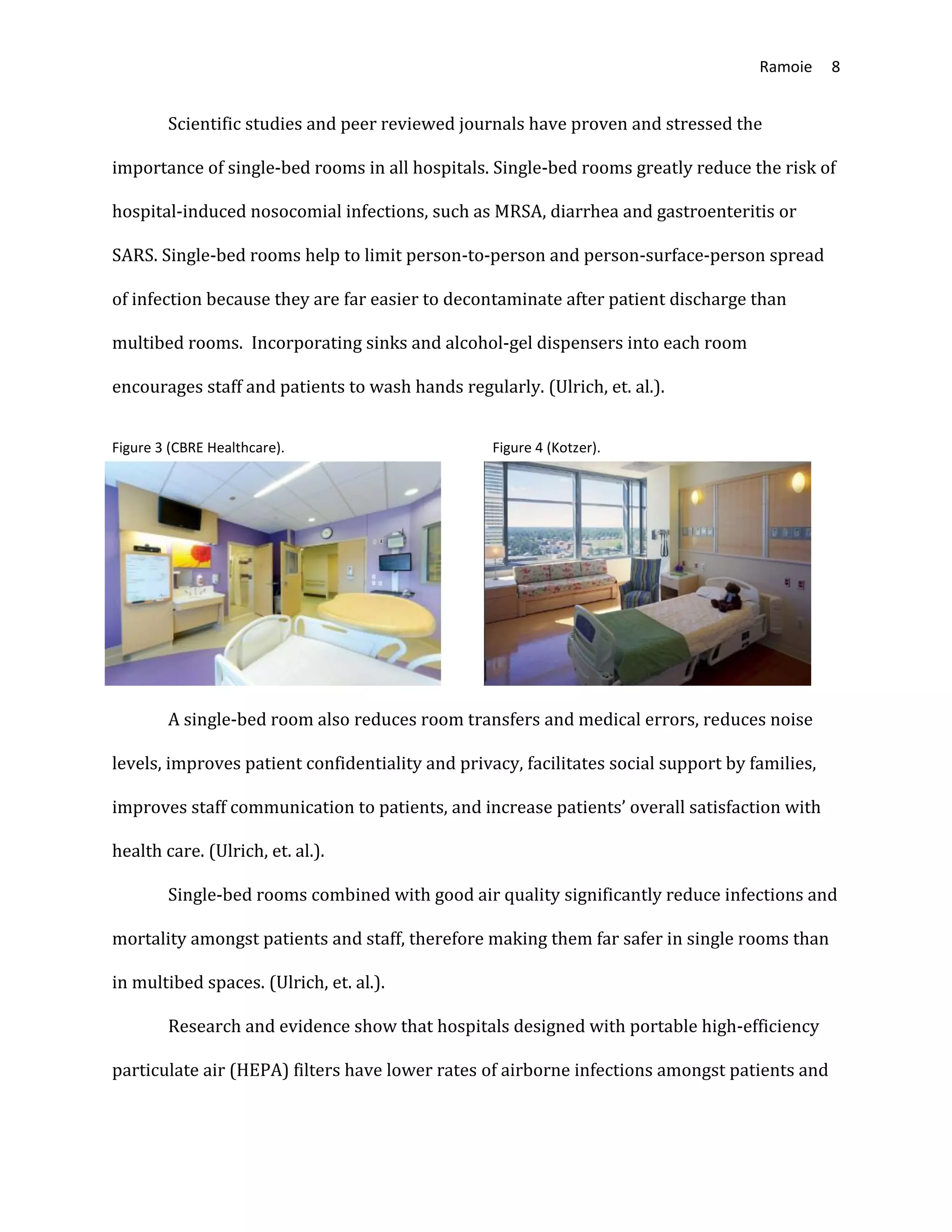 Ramoie 8
Scientific studies and peer reviewed journals have proven and stressed the
importance of single-bed rooms in all hospitals. Single-bed rooms greatly reduce the risk of
hospital-induced nosocomial infections, such as MRSA, diarrhea and gastroenteritis or
SARS. Single-bed rooms help to limit person-to-person and person-surface-person spread
of infection because they are far easier to decontaminate after patient discharge than
multibed rooms. Incorporating sinks and alcohol-gel dispensers into each room
encourages staff and patients to wash hands regularly. (Ulrich, et. al.).
Figure 3 (CBRE Healthcare). Figure 4 (Kotzer).
A single-bed room also reduces room transfers and medical errors, reduces noise
levels, improves patient confidentiality and privacy, facilitates social support by families,
improves staff communication to patients, and increase patients’ overall satisfaction with
health care. (Ulrich, et. al.).
Single-bed rooms combined with good air quality significantly reduce infections and
mortality amongst patients and staff, therefore making them far safer in single rooms than
in multibed spaces. (Ulrich, et. al.).
Research and evidence show that hospitals designed with portable high-efficiency
particulate air (HEPA) filters have lower rates of airborne infections amongst patients and
 