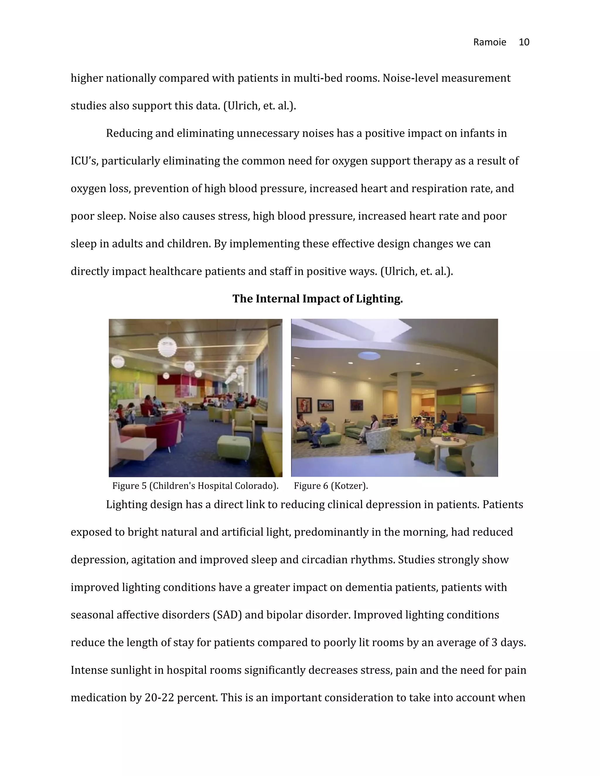 Ramoie 10
higher nationally compared with patients in multi-bed rooms. Noise-level measurement
studies also support this data. (Ulrich, et. al.).
Reducing and eliminating unnecessary noises has a positive impact on infants in
ICU’s, particularly eliminating the common need for oxygen support therapy as a result of
oxygen loss, prevention of high blood pressure, increased heart and respiration rate, and
poor sleep. Noise also causes stress, high blood pressure, increased heart rate and poor
sleep in adults and children. By implementing these effective design changes we can
directly impact healthcare patients and staff in positive ways. (Ulrich, et. al.).
The Internal Impact of Lighting.
Figure 5 (Children's Hospital Colorado). Figure 6 (Kotzer).
Lighting design has a direct link to reducing clinical depression in patients. Patients
exposed to bright natural and artificial light, predominantly in the morning, had reduced
depression, agitation and improved sleep and circadian rhythms. Studies strongly show
improved lighting conditions have a greater impact on dementia patients, patients with
seasonal affective disorders (SAD) and bipolar disorder. Improved lighting conditions
reduce the length of stay for patients compared to poorly lit rooms by an average of 3 days.
Intense sunlight in hospital rooms significantly decreases stress, pain and the need for pain
medication by 20-22 percent. This is an important consideration to take into account when
 
