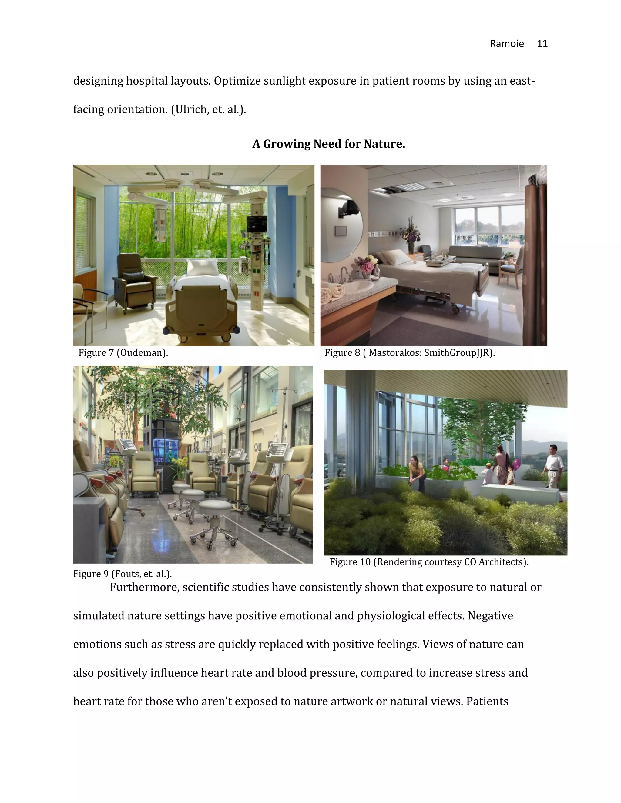 Ramoie 11
designing hospital layouts. Optimize sunlight exposure in patient rooms by using an east-
facing orientation. (Ulrich, et. al.).
A Growing Need for Nature.
Figure 7 (Oudeman). Figure 8 ( Mastorakos: SmithGroupJJR).
Figure 10 (Rendering courtesy CO Architects).
Figure 9 (Fouts, et. al.).
Furthermore, scientific studies have consistently shown that exposure to natural or
simulated nature settings have positive emotional and physiological effects. Negative
emotions such as stress are quickly replaced with positive feelings. Views of nature can
also positively influence heart rate and blood pressure, compared to increase stress and
heart rate for those who aren’t exposed to nature artwork or natural views. Patients
 