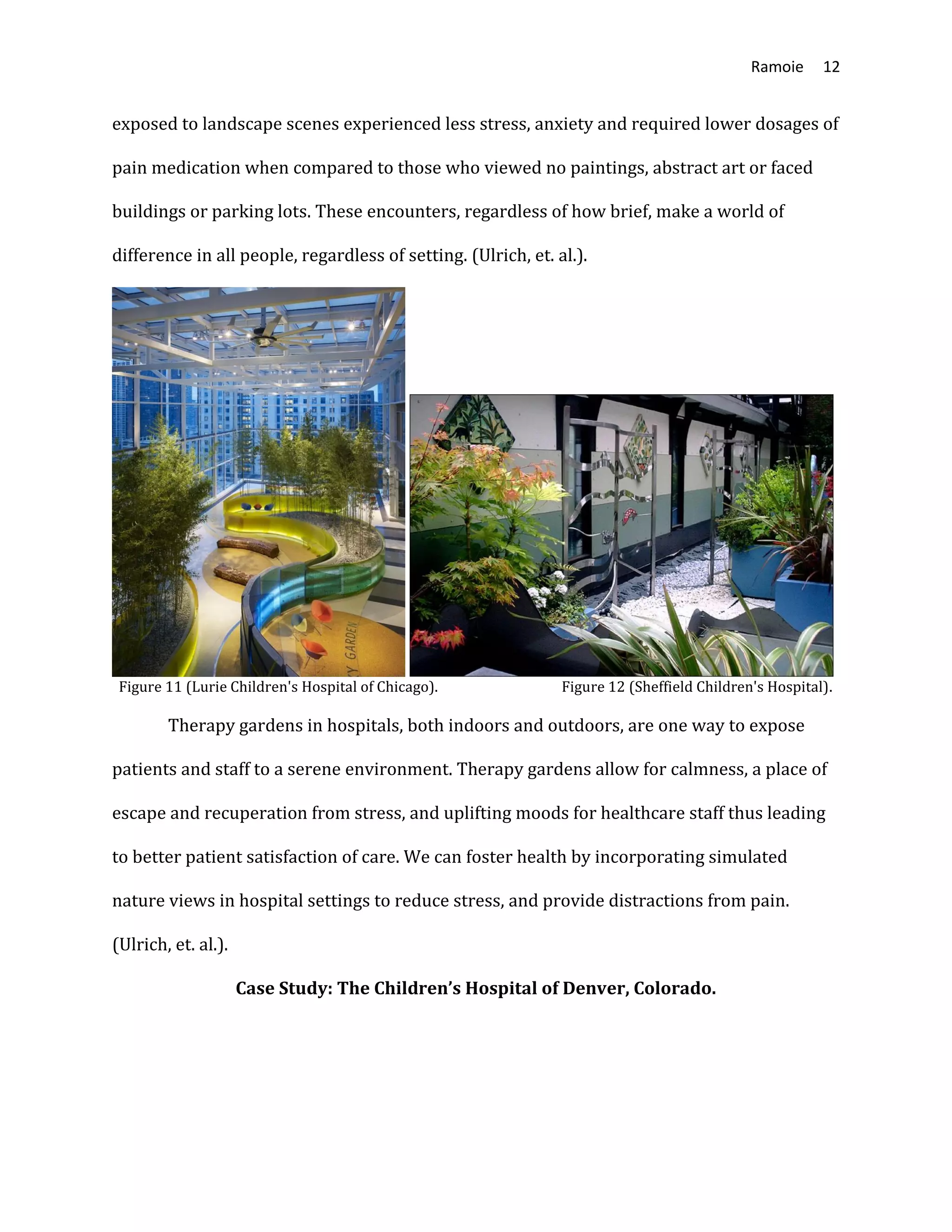 Ramoie 12
exposed to landscape scenes experienced less stress, anxiety and required lower dosages of
pain medication when compared to those who viewed no paintings, abstract art or faced
buildings or parking lots. These encounters, regardless of how brief, make a world of
difference in all people, regardless of setting. (Ulrich, et. al.).
Figure 11 (Lurie Children's Hospital of Chicago). Figure 12 (Sheffield Children's Hospital).
Therapy gardens in hospitals, both indoors and outdoors, are one way to expose
patients and staff to a serene environment. Therapy gardens allow for calmness, a place of
escape and recuperation from stress, and uplifting moods for healthcare staff thus leading
to better patient satisfaction of care. We can foster health by incorporating simulated
nature views in hospital settings to reduce stress, and provide distractions from pain.
(Ulrich, et. al.).
Case Study: The Children’s Hospital of Denver, Colorado.
 