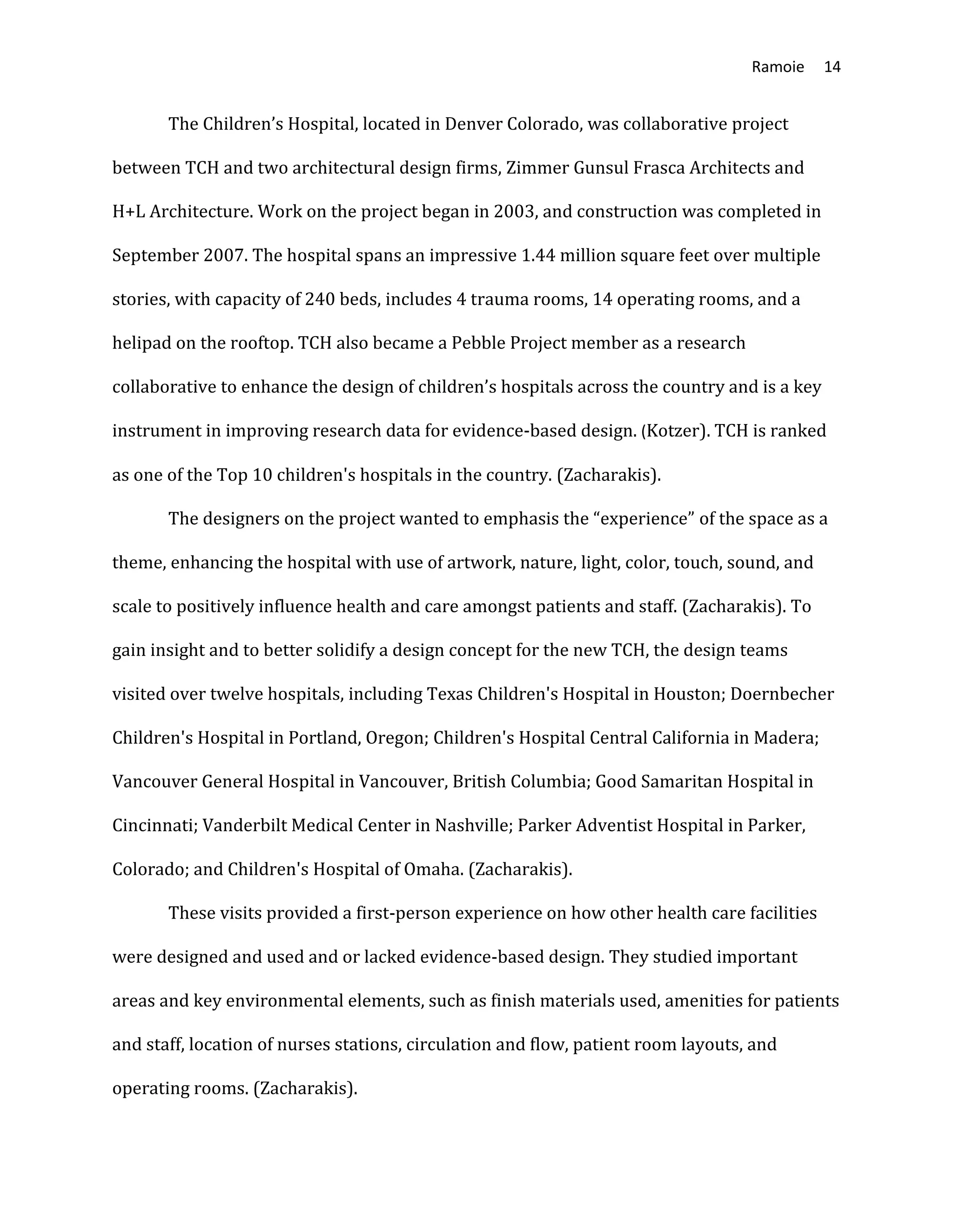 Ramoie 14
The Children’s Hospital, located in Denver Colorado, was collaborative project
between TCH and two architectural design firms, Zimmer Gunsul Frasca Architects and
H+L Architecture. Work on the project began in 2003, and construction was completed in
September 2007. The hospital spans an impressive 1.44 million square feet over multiple
stories, with capacity of 240 beds, includes 4 trauma rooms, 14 operating rooms, and a
helipad on the rooftop. TCH also became a Pebble Project member as a research
collaborative to enhance the design of children’s hospitals across the country and is a key
instrument in improving research data for evidence-based design. (Kotzer). TCH is ranked
as one of the Top 10 children's hospitals in the country. (Zacharakis).
The designers on the project wanted to emphasis the “experience” of the space as a
theme, enhancing the hospital with use of artwork, nature, light, color, touch, sound, and
scale to positively influence health and care amongst patients and staff. (Zacharakis). To
gain insight and to better solidify a design concept for the new TCH, the design teams
visited over twelve hospitals, including Texas Children's Hospital in Houston; Doernbecher
Children's Hospital in Portland, Oregon; Children's Hospital Central California in Madera;
Vancouver General Hospital in Vancouver, British Columbia; Good Samaritan Hospital in
Cincinnati; Vanderbilt Medical Center in Nashville; Parker Adventist Hospital in Parker,
Colorado; and Children's Hospital of Omaha. (Zacharakis).
These visits provided a first-person experience on how other health care facilities
were designed and used and or lacked evidence-based design. They studied important
areas and key environmental elements, such as finish materials used, amenities for patients
and staff, location of nurses stations, circulation and flow, patient room layouts, and
operating rooms. (Zacharakis).
 