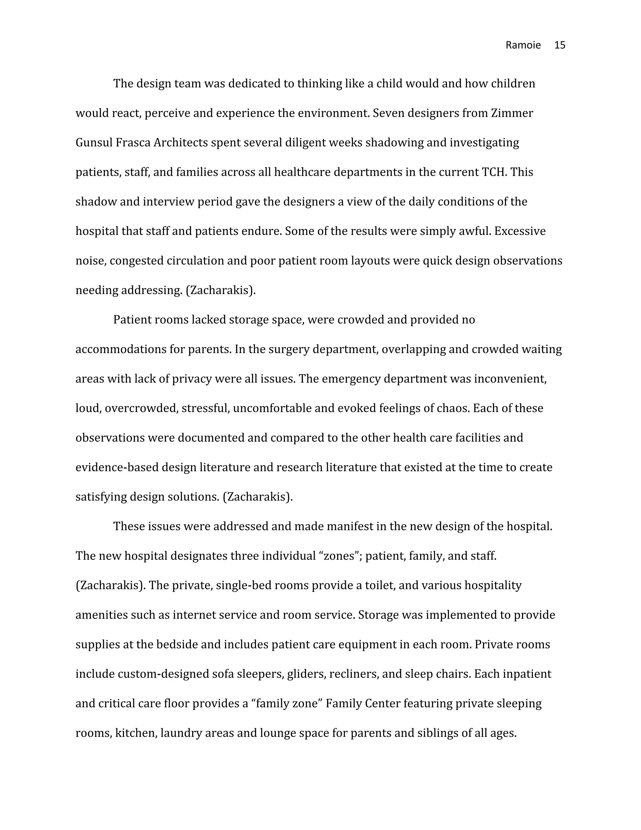 Ramoie 15
The design team was dedicated to thinking like a child would and how children
would react, perceive and experience the environment. Seven designers from Zimmer
Gunsul Frasca Architects spent several diligent weeks shadowing and investigating
patients, staff, and families across all healthcare departments in the current TCH. This
shadow and interview period gave the designers a view of the daily conditions of the
hospital that staff and patients endure. Some of the results were simply awful. Excessive
noise, congested circulation and poor patient room layouts were quick design observations
needing addressing. (Zacharakis).
Patient rooms lacked storage space, were crowded and provided no
accommodations for parents. In the surgery department, overlapping and crowded waiting
areas with lack of privacy were all issues. The emergency department was inconvenient,
loud, overcrowded, stressful, uncomfortable and evoked feelings of chaos. Each of these
observations were documented and compared to the other health care facilities and
evidence-based design literature and research literature that existed at the time to create
satisfying design solutions. (Zacharakis).
These issues were addressed and made manifest in the new design of the hospital.
The new hospital designates three individual “zones”; patient, family, and staff.
(Zacharakis). The private, single-bed rooms provide a toilet, and various hospitality
amenities such as internet service and room service. Storage was implemented to provide
supplies at the bedside and includes patient care equipment in each room. Private rooms
include custom-designed sofa sleepers, gliders, recliners, and sleep chairs. Each inpatient
and critical care floor provides a “family zone” Family Center featuring private sleeping
rooms, kitchen, laundry areas and lounge space for parents and siblings of all ages.
 