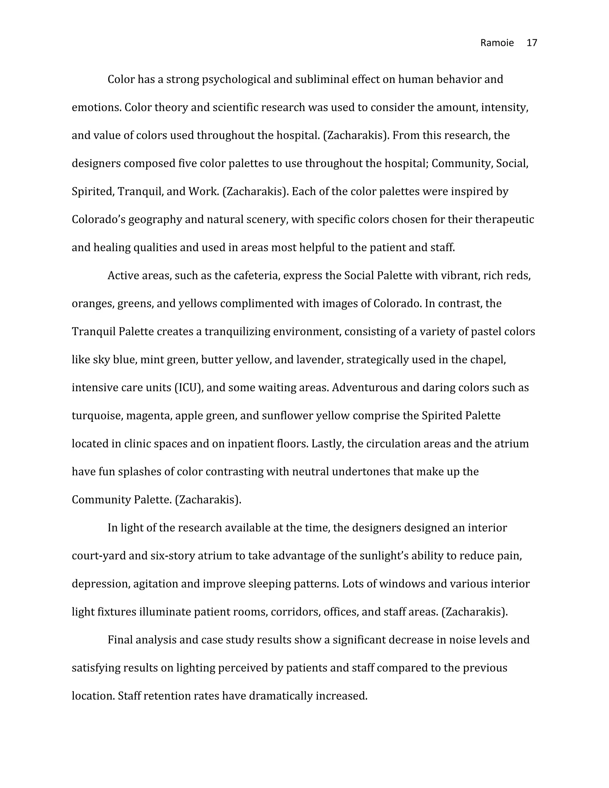 Ramoie 17
Color has a strong psychological and subliminal effect on human behavior and
emotions. Color theory and scientific research was used to consider the amount, intensity,
and value of colors used throughout the hospital. (Zacharakis). From this research, the
designers composed five color palettes to use throughout the hospital; Community, Social,
Spirited, Tranquil, and Work. (Zacharakis). Each of the color palettes were inspired by
Colorado’s geography and natural scenery, with specific colors chosen for their therapeutic
and healing qualities and used in areas most helpful to the patient and staff.
Active areas, such as the cafeteria, express the Social Palette with vibrant, rich reds,
oranges, greens, and yellows complimented with images of Colorado. In contrast, the
Tranquil Palette creates a tranquilizing environment, consisting of a variety of pastel colors
like sky blue, mint green, butter yellow, and lavender, strategically used in the chapel,
intensive care units (ICU), and some waiting areas. Adventurous and daring colors such as
turquoise, magenta, apple green, and sunflower yellow comprise the Spirited Palette
located in clinic spaces and on inpatient floors. Lastly, the circulation areas and the atrium
have fun splashes of color contrasting with neutral undertones that make up the
Community Palette. (Zacharakis).
In light of the research available at the time, the designers designed an interior
court-yard and six-story atrium to take advantage of the sunlight’s ability to reduce pain,
depression, agitation and improve sleeping patterns. Lots of windows and various interior
light fixtures illuminate patient rooms, corridors, offices, and staff areas. (Zacharakis).
Final analysis and case study results show a significant decrease in noise levels and
satisfying results on lighting perceived by patients and staff compared to the previous
location. Staff retention rates have dramatically increased.
 