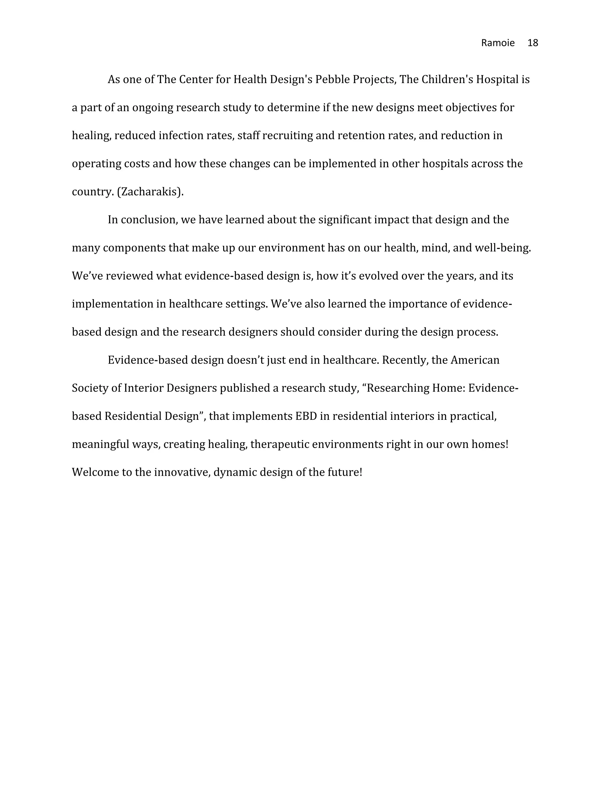 Ramoie 18
As one of The Center for Health Design's Pebble Projects, The Children's Hospital is
a part of an ongoing research study to determine if the new designs meet objectives for
healing, reduced infection rates, staff recruiting and retention rates, and reduction in
operating costs and how these changes can be implemented in other hospitals across the
country. (Zacharakis).
In conclusion, we have learned about the significant impact that design and the
many components that make up our environment has on our health, mind, and well-being.
We’ve reviewed what evidence-based design is, how it’s evolved over the years, and its
implementation in healthcare settings. We’ve also learned the importance of evidence-
based design and the research designers should consider during the design process.
Evidence-based design doesn’t just end in healthcare. Recently, the American
Society of Interior Designers published a research study, “Researching Home: Evidence-
based Residential Design”, that implements EBD in residential interiors in practical,
meaningful ways, creating healing, therapeutic environments right in our own homes!
Welcome to the innovative, dynamic design of the future!
 