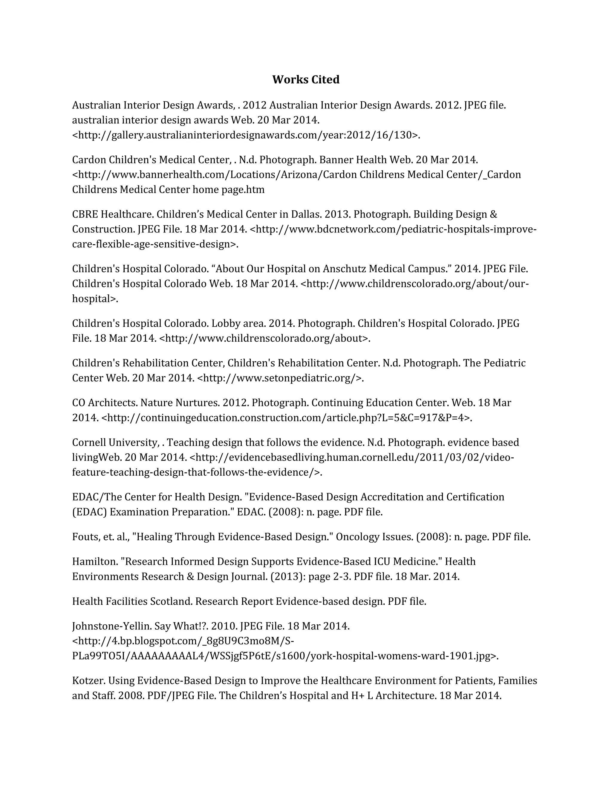 Works Cited
Australian Interior Design Awards, . 2012 Australian Interior Design Awards. 2012. JPEG file.
australian interior design awards Web. 20 Mar 2014.
<http://gallery.australianinteriordesignawards.com/year:2012/16/130>.
Cardon Children's Medical Center, . N.d. Photograph. Banner Health Web. 20 Mar 2014.
<http://www.bannerhealth.com/Locations/Arizona/Cardon Childrens Medical Center/_Cardon
Childrens Medical Center home page.htm
CBRE Healthcare. Children’s Medical Center in Dallas. 2013. Photograph. Building Design &
Construction. JPEG File. 18 Mar 2014. <http://www.bdcnetwork.com/pediatric-hospitals-improve-
care-flexible-age-sensitive-design>.
Children's Hospital Colorado. “About Our Hospital on Anschutz Medical Campus.” 2014. JPEG File.
Children's Hospital Colorado Web. 18 Mar 2014. <http://www.childrenscolorado.org/about/our-
hospital>.
Children's Hospital Colorado. Lobby area. 2014. Photograph. Children's Hospital Colorado. JPEG
File. 18 Mar 2014. <http://www.childrenscolorado.org/about>.
Children's Rehabilitation Center, Children's Rehabilitation Center. N.d. Photograph. The Pediatric
Center Web. 20 Mar 2014. <http://www.setonpediatric.org/>.
CO Architects. Nature Nurtures. 2012. Photograph. Continuing Education Center. Web. 18 Mar
2014. <http://continuingeducation.construction.com/article.php?L=5&C=917&P=4>.
Cornell University, . Teaching design that follows the evidence. N.d. Photograph. evidence based
livingWeb. 20 Mar 2014. <http://evidencebasedliving.human.cornell.edu/2011/03/02/video-
feature-teaching-design-that-follows-the-evidence/>.
EDAC/The Center for Health Design. "Evidence-Based Design Accreditation and Certification
(EDAC) Examination Preparation." EDAC. (2008): n. page. PDF file.
Fouts, et. al., "Healing Through Evidence-Based Design." Oncology Issues. (2008): n. page. PDF file.
Hamilton. "Research Informed Design Supports Evidence-Based ICU Medicine." Health
Environments Research & Design Journal. (2013): page 2-3. PDF file. 18 Mar. 2014.
Health Facilities Scotland. Research Report Evidence-based design. PDF file.
Johnstone-Yellin. Say What!?. 2010. JPEG File. 18 Mar 2014.
<http://4.bp.blogspot.com/_8g8U9C3mo8M/S-
PLa99TO5I/AAAAAAAAAL4/WSSjgf5P6tE/s1600/york-hospital-womens-ward-1901.jpg>.
Kotzer. Using Evidence-Based Design to Improve the Healthcare Environment for Patients, Families
and Staff. 2008. PDF/JPEG File. The Children’s Hospital and H+ L Architecture. 18 Mar 2014.
 